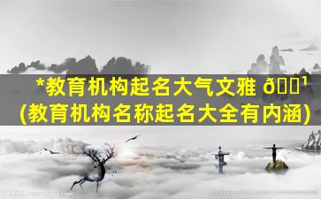 *
教育机构起名大气文雅 🌹 (教育机构名称起名大全有内涵)
